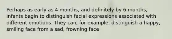 Perhaps as early as 4 months, and definitely by 6 months, infants begin to distinguish facial expressions associated with different emotions. They can, for example, distinguish a happy, smiling face from a sad, frowning face