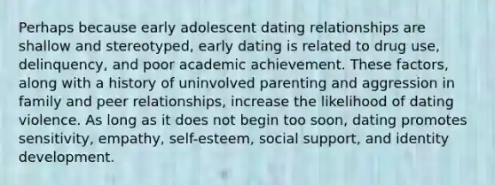 Perhaps because early adolescent dating relationships are shallow and stereotyped, early dating is related to drug use, delinquency, and poor academic achievement. These factors, along with a history of uninvolved parenting and aggression in family and peer relationships, increase the likelihood of dating violence. As long as it does not begin too soon, dating promotes sensitivity, empathy, self-esteem, social support, and identity development.