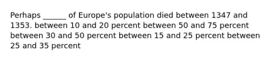 Perhaps ______ of Europe's population died between 1347 and 1353. between 10 and 20 percent between 50 and 75 percent between 30 and 50 percent between 15 and 25 percent between 25 and 35 percent