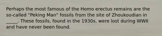 Perhaps the most famous of the Homo erectus remains are the so-called "Peking Man" fossils from the site of Zhoukoudian in _____. These fossils, found in the 1930s, were lost during WWII and have never been found.