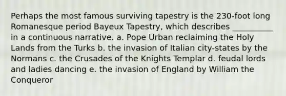 Perhaps the most famous surviving tapestry is the 230-foot long Romanesque period Bayeux Tapestry, which describes __________ in a continuous narrative. a. ​Pope Urban reclaiming the Holy Lands from the Turks b. ​the invasion of Italian city-states by the Normans c. ​the Crusades of the Knights Templar d. ​feudal lords and ladies dancing e. ​the invasion of England by William the Conqueror