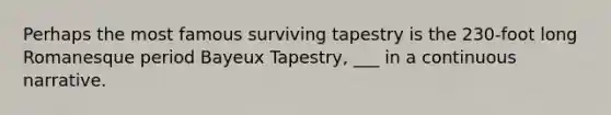 Perhaps the most famous surviving tapestry is the 230-foot long Romanesque period Bayeux Tapestry, ___ in a continuous narrative.