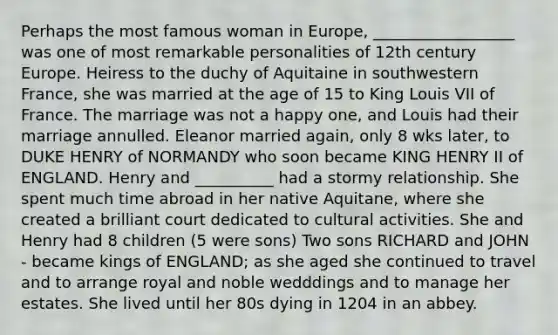 Perhaps the most famous woman in Europe, __________________ was one of most remarkable personalities of 12th century Europe. Heiress to the duchy of Aquitaine in southwestern France, she was married at the age of 15 to King Louis VII of France. The marriage was not a happy one, and Louis had their marriage annulled. Eleanor married again, only 8 wks later, to DUKE HENRY of NORMANDY who soon became KING HENRY II of ENGLAND. Henry and __________ had a stormy relationship. She spent much time abroad in her native Aquitane, where she created a brilliant court dedicated to cultural activities. She and Henry had 8 children (5 were sons) Two sons RICHARD and JOHN - became kings of ENGLAND; as she aged she continued to travel and to arrange royal and noble wedddings and to manage her estates. She lived until her 80s dying in 1204 in an abbey.