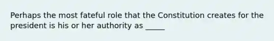 Perhaps the most fateful role that the Constitution creates for the president is his or her authority as _____