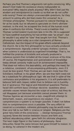 Perhaps you find Thomas's arguments not quite convincing. Why doesn't God make His existence clearly indisputable to everyone? Why require proofs anyway? Why didn't God use His wisdom and omnipotence to create us so that we do not suffer ordo wrong? These are always unanswerable questions, for they amount to asking why did God create this universe? As a Christian philosopher, Thomas pursued his natural theology as far as he could, but he refused to speculate on God's ultimate motives. In the end, he accepted the limits of the human mind when it confronts the infinite. There's even a tradition that Thomas turned toward mysticism late in his life. He is supposed to have saidthat everything he had written was "as straw"—but he wouldn't say what he "saw" that taught him that. Thomas's philosophy is alive today as a vital component of Roman Catholicism, but the impact of his great efforts extends beyond the church. He is the first philosopher to have actually produced a comprehensive, logically ordered synoptic (holistic) science, when science is understood as organized knowledge. That is, he fulfilled the promise of Aristotle and actually produced a cohesive system that included all the known sciences of his time. Of course, the fragmentation and specialization of knowledge today almost certainly make such an achievement impossible. That does not reduce the desirability, and perhaps the need, for a cohesive, consistent, all-encompassing philosophy, even if it must be less grand. From Thomas we can learn more than the Scholastic method. In his great effort, we see that faith need not be a substitute for philosophical rigor. We see that in spite of the confusions and problems in his arguments, it is still preferable to balance faith with reason rather than to believe not in humility but in ignorance. The logical and theoretical questions Thomas faced still confront basic Christian doctrine. Questions about ultimate causes remain beyond the scope of science, but they do not disappear just because scientists cannot answer them. In Thomas Aquinas we encounter a rare, magnificent attempt to blend faith, reason, and experience into wisdom. If so comprehensive a system is no longer possible, it does not follow that no comprehensive vision is possible. The very effort to construct a consistent, coherent philosophy may be worth more than any risk to our faith in science or religion. Religions are the great fairy-tales of the conscience. — George Santayana Thomas squarely faced the tension between reason and faith and, without abandoning either, gave faith his ultimate allegiance. The next major figure in the history of philosophy, René Descartes, faced the same tension but gave himself to reason. In so doing, he ushered in the modern era.