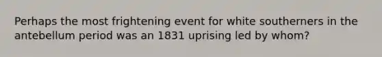 Perhaps the most frightening event for white southerners in the antebellum period was an 1831 uprising led by whom?