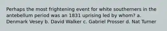 Perhaps the most frightening event for white southerners in the antebellum period was an 1831 uprising led by whom? a. Denmark Vesey b. David Walker c. Gabriel Prosser d. Nat Turner