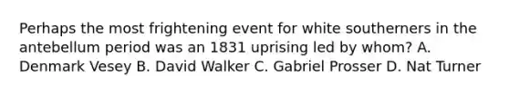 Perhaps the most frightening event for white southerners in the antebellum period was an 1831 uprising led by whom? A. Denmark Vesey B. David Walker C. Gabriel Prosser D. Nat Turner