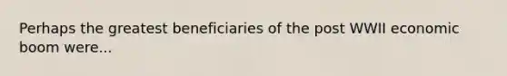 Perhaps the greatest beneficiaries of the post WWII economic boom were...