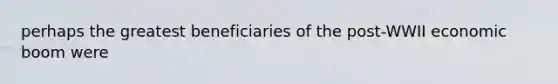 perhaps the greatest beneficiaries of the post-WWII economic boom were