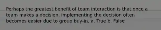 Perhaps the greatest benefit of team interaction is that once a team makes a decision, implementing the decision often becomes easier due to group buy-in. a. True b. False