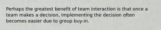 Perhaps the greatest benefit of team interaction is that once a team makes a decision, implementing the decision often becomes easier due to group buy-in.