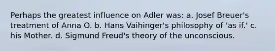 Perhaps the greatest influence on Adler was: a. Josef Breuer's treatment of Anna O. b. Hans Vaihinger's philosophy of 'as if.' c. his Mother. d. Sigmund Freud's theory of the unconscious.