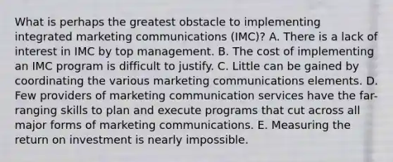 What is perhaps the greatest obstacle to implementing integrated marketing communications (IMC)? A. There is a lack of interest in IMC by top management. B. The cost of implementing an IMC program is difficult to justify. C. Little can be gained by coordinating the various marketing communications elements. D. Few providers of marketing communication services have the far-ranging skills to plan and execute programs that cut across all major forms of marketing communications. E. Measuring the return on investment is nearly impossible.