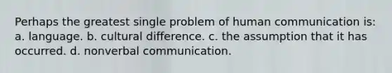 Perhaps the greatest single problem of human communication is: a. language. b. cultural difference. c. the assumption that it has occurred. d. nonverbal communication.