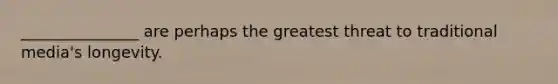 _______________ are perhaps the greatest threat to traditional media's longevity.
