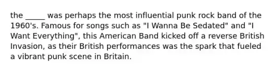 the _____ was perhaps the most influential punk rock band of the 1960's. Famous for songs such as "I Wanna Be Sedated" and "I Want Everything", this American Band kicked off a reverse British Invasion, as their British performances was the spark that fueled a vibrant punk scene in Britain.