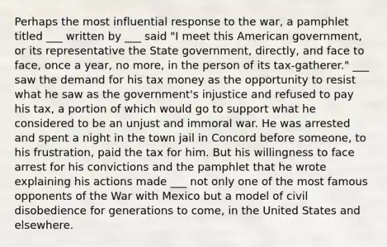 Perhaps the most influential response to the war, a pamphlet titled ___ written by ___ said "I meet this American government, or its representative the State government, directly, and face to face, once a year, no more, in the person of its tax-gatherer." ___ saw the demand for his tax money as the opportunity to resist what he saw as the government's injustice and refused to pay his tax, a portion of which would go to support what he considered to be an unjust and immoral war. He was arrested and spent a night in the town jail in Concord before someone, to his frustration, paid the tax for him. But his willingness to face arrest for his convictions and the pamphlet that he wrote explaining his actions made ___ not only one of the most famous opponents of the War with Mexico but a model of civil disobedience for generations to come, in the United States and elsewhere.