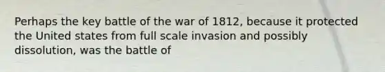 Perhaps the key battle of the war of 1812, because it protected the United states from full scale invasion and possibly dissolution, was the battle of