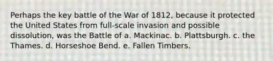 Perhaps the key battle of the War of 1812, because it protected the United States from full-scale invasion and possible dissolution, was the Battle of a. Mackinac. b. Plattsburgh. c. the Thames. d. Horseshoe Bend. e. Fallen Timbers.