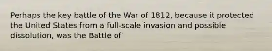 Perhaps the key battle of the War of 1812, because it protected the United States from a full-scale invasion and possible dissolution, was the Battle of