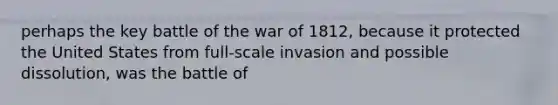 perhaps the key battle of the war of 1812, because it protected the United States from full-scale invasion and possible dissolution, was the battle of