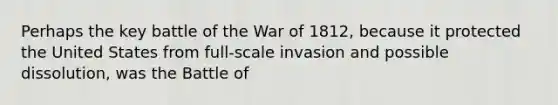 Perhaps the key battle of the War of 1812, because it protected the United States from full-scale invasion and possible dissolution, was the Battle of