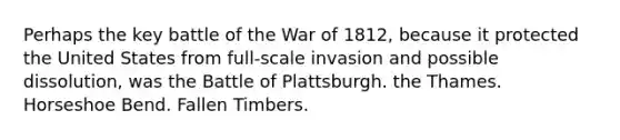 Perhaps the key battle of the War of 1812, because it protected the United States from full-scale invasion and possible dissolution, was the Battle of Plattsburgh. the Thames. Horseshoe Bend. Fallen Timbers.