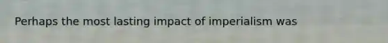 Perhaps the most lasting impact of imperialism was