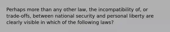 Perhaps <a href='https://www.questionai.com/knowledge/keWHlEPx42-more-than' class='anchor-knowledge'>more than</a> any other law, the incompatibility of, or trade-offs, between national security and personal liberty are clearly visible in which of the following laws?