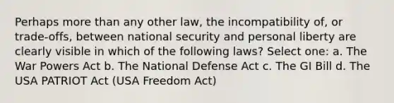 Perhaps more than any other law, the incompatibility of, or trade-offs, between national security and personal liberty are clearly visible in which of the following laws? Select one: a. The War Powers Act b. The National Defense Act c. The GI Bill d. The USA PATRIOT Act (USA Freedom Act)