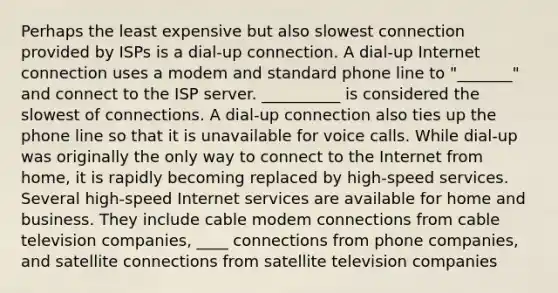 Perhaps the least expensive but also slowest connection provided by ISPs is a dial-up connection. A dial-up Internet connection uses a modem and standard phone line to "_______" and connect to the ISP server. __________ is considered the slowest of connections. A dial-up connection also ties up the phone line so that it is unavailable for voice calls. While dial-up was originally the only way to connect to the Internet from home, it is rapidly becoming replaced by high-speed services. Several high-speed Internet services are available for home and business. They include cable modem connections from cable television companies, ____ connections from phone companies, and satellite connections from satellite television companies