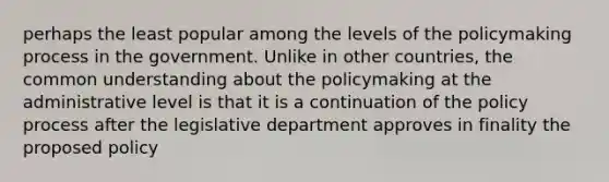 perhaps the least popular among the levels of the policymaking process in the government. Unlike in other countries, the common understanding about the policymaking at the administrative level is that it is a continuation of the policy process after the legislative department approves in finality the proposed policy