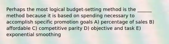 Perhaps the most logical budget-setting method is the ______ method because it is based on spending necessary to accomplish specific promotion goals A) percentage of sales B) affordable C) competitive parity D) objective and task E) exponential smoothing