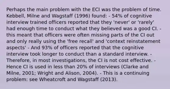 Perhaps the main problem with the ECI was the problem of time. Kebbell, Milne and Wagstaff (1996) found: - 54% of cognitive interview trained officers reported that they 'never' or 'rarely' had enough time to conduct what they believed was a good CI. - this meant that officers were often missing parts of the CI out and only really using the 'free recall' and 'context reinstatement aspects' - And 93% of officers reported that the cognitive interview took longer to conduct than a standard interview. - Therefore, in most investigations, the CI is not cost effective. - Hence CI is used in less than 20% of interviews (Clarke and Milne, 2001; Wright and Alison, 2004). - This is a continuing problem: see Wheatcroft and Wagstaff (2013).