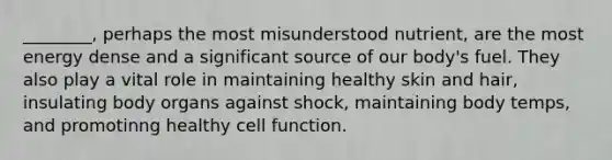 ________, perhaps the most misunderstood nutrient, are the most energy dense and a significant source of our body's fuel. They also play a vital role in maintaining healthy skin and hair, insulating body organs against shock, maintaining body temps, and promotinng healthy cell function.