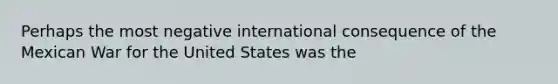 Perhaps the most negative international consequence of the Mexican War for the United States was the