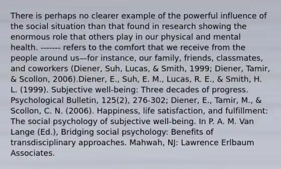 There is perhaps no clearer example of the powerful influence of the social situation than that found in research showing the enormous role that others play in our physical and mental health. ------- refers to the comfort that we receive from the people around us—for instance, our family, friends, classmates, and coworkers (Diener, Suh, Lucas, & Smith, 1999; Diener, Tamir, & Scollon, 2006).Diener, E., Suh, E. M., Lucas, R. E., & Smith, H. L. (1999). Subjective well-being: Three decades of progress. Psychological Bulletin, 125(2), 276-302; Diener, E., Tamir, M., & Scollon, C. N. (2006). Happiness, life satisfaction, and fulfillment: The social psychology of subjective well-being. In P. A. M. Van Lange (Ed.), Bridging social psychology: Benefits of transdisciplinary approaches. Mahwah, NJ: Lawrence Erlbaum Associates.