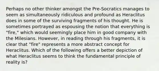 Perhaps no other thinker amongst the Pre-Socratics manages to seem as simultaneously ridiculous and profound as Heraclitus does in some of the surviving fragments of his thought. He is sometimes portrayed as espousing the notion that everything is "fire," which would seemingly place him in good company with the Milesians. However, in reading through his fragments, it is clear that "fire" represents a more abstract concept for Heraclitus. Which of the following offers a better depiction of what Heraclitus seems to think the fundamental principle of reality is?