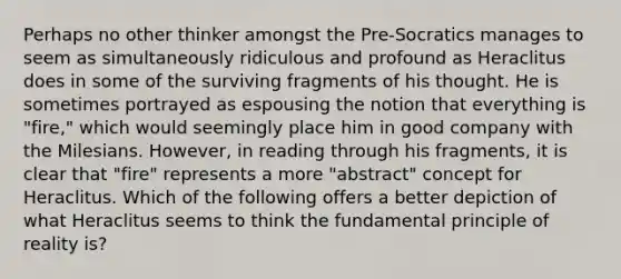 Perhaps no other thinker amongst the Pre-Socratics manages to seem as simultaneously ridiculous and profound as Heraclitus does in some of the surviving fragments of his thought. He is sometimes portrayed as espousing the notion that everything is "fire," which would seemingly place him in good company with the Milesians. However, in reading through his fragments, it is clear that "fire" represents a more "abstract" concept for Heraclitus. Which of the following offers a better depiction of what Heraclitus seems to think the fundamental principle of reality is?