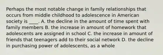 Perhaps the most notable change in family relationships that occurs from middle childhood to adolescence in American society is ____. A. the decline in the amount of time spent with family members B. the increase in amount of homework that adolescents are assigned in school C. the increase in amount of friends that teenagers add to their social network D. the decline in purchasing power of adolescents, as a whole