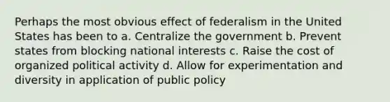 Perhaps the most obvious effect of federalism in the United States has been to a. Centralize the government b. Prevent states from blocking national interests c. Raise the cost of organized political activity d. Allow for experimentation and diversity in application of public policy