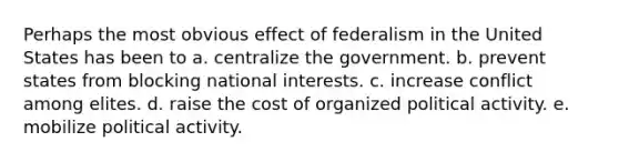 Perhaps the most obvious effect of federalism in the United States has been to a. centralize the government. b. prevent states from blocking national interests. c. increase conflict among elites. d. raise the cost of organized political activity. e. mobilize political activity.