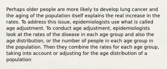 Perhaps older people are more likely to develop lung cancer and the aging of the population itself explains the real increase in the rates. To address this issue, epidemiologists use what is called age adjustment. To conduct age adjustment, epidemiologists look at the rates of the disease in each age group and also the age distribution, or the number of people in each age group in the population. Then they combine the rates for each age group, taking into account or adjusting for the age distribution of a population