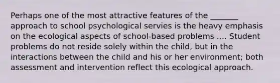 Perhaps one of the most attractive features of the _______ approach to school psychological servies is the heavy emphasis on the ecological aspects of school-based problems .... Student problems do not reside solely within the child, but in the interactions between the child and his or her environment; both assessment and intervention reflect this ecological approach.