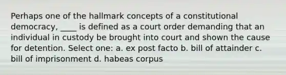 Perhaps one of the hallmark concepts of a constitutional democracy, ____ is defined as a court order demanding that an individual in custody be brought into court and shown the cause for detention. Select one: a. ex post facto b. bill of attainder c. bill of imprisonment d. habeas corpus