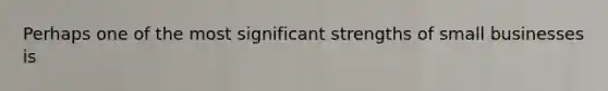Perhaps one of the most significant strengths of small businesses is