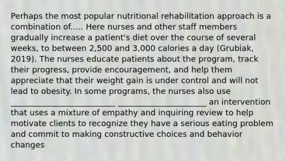 Perhaps the most popular nutritional rehabilitation approach is a combination of..... Here nurses and other staff members gradually increase a patient's diet over the course of several weeks, to between 2,500 and 3,000 calories a day (Grubiak, 2019). The nurses educate patients about the program, track their progress, provide encouragement, and help them appreciate that their weight gain is under control and will not lead to obesity. In some programs, the nurses also use __________________________ ______________________ an intervention that uses a mixture of empathy and inquiring review to help motivate clients to recognize they have a serious eating problem and commit to making constructive choices and behavior changes