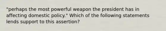 "perhaps the most powerful weapon the president has in affecting domestic policy." Which of the following statements lends support to this assertion?