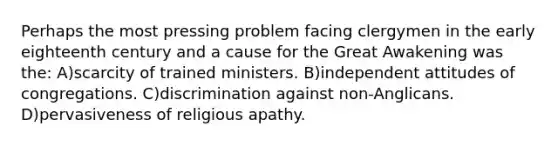 Perhaps the most pressing problem facing clergymen in the early eighteenth century and a cause for the Great Awakening was the: A)scarcity of trained ministers. B)independent attitudes of congregations. C)discrimination against non-Anglicans. D)pervasiveness of religious apathy.